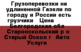 Грузоперевозки на удлиненной Газели по городу и России-есть грузчики › Цена ­ 500 - Белгородская обл., Старооскольский р-н, Старый Оскол г. Авто » Услуги   